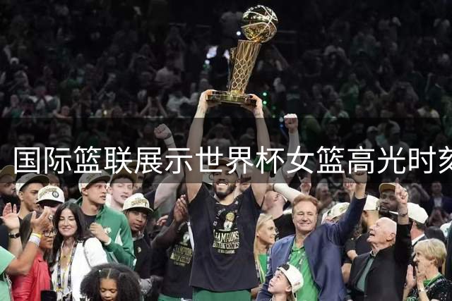 国际篮联展示世界杯女篮高光时刻 这些瞬间考验观众专业素养
