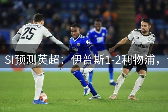 SI预测英超：伊普斯1-2利物浦，诺丁汉1-0热刺，阿森纳2-2切尔西